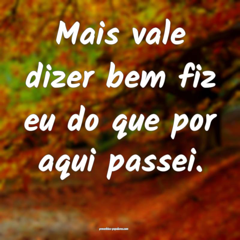 Mais vale dizer bem fiz eu do que por aqui passei.
...