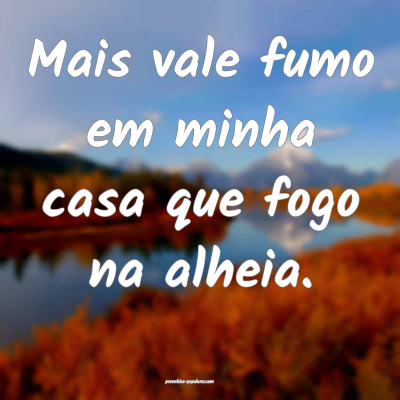 Mais vale fumo em minha casa que fogo na alheia.
...