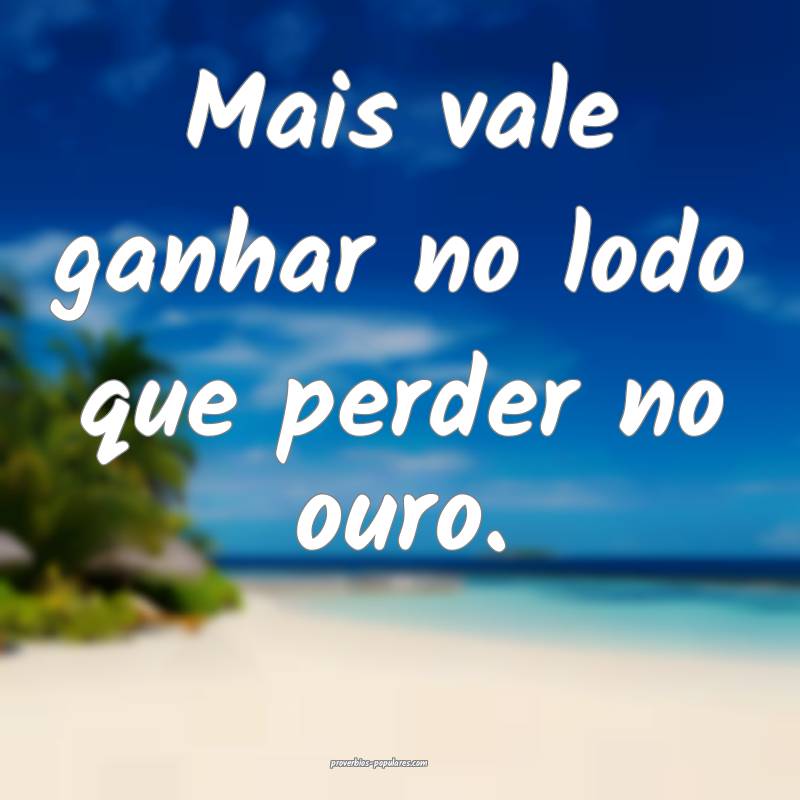 Mais vale ganhar no lodo que perder no ouro.
...