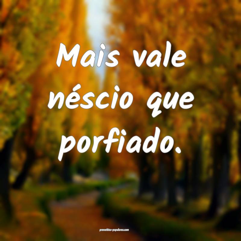 Mais vale néscio que porfiado.
...