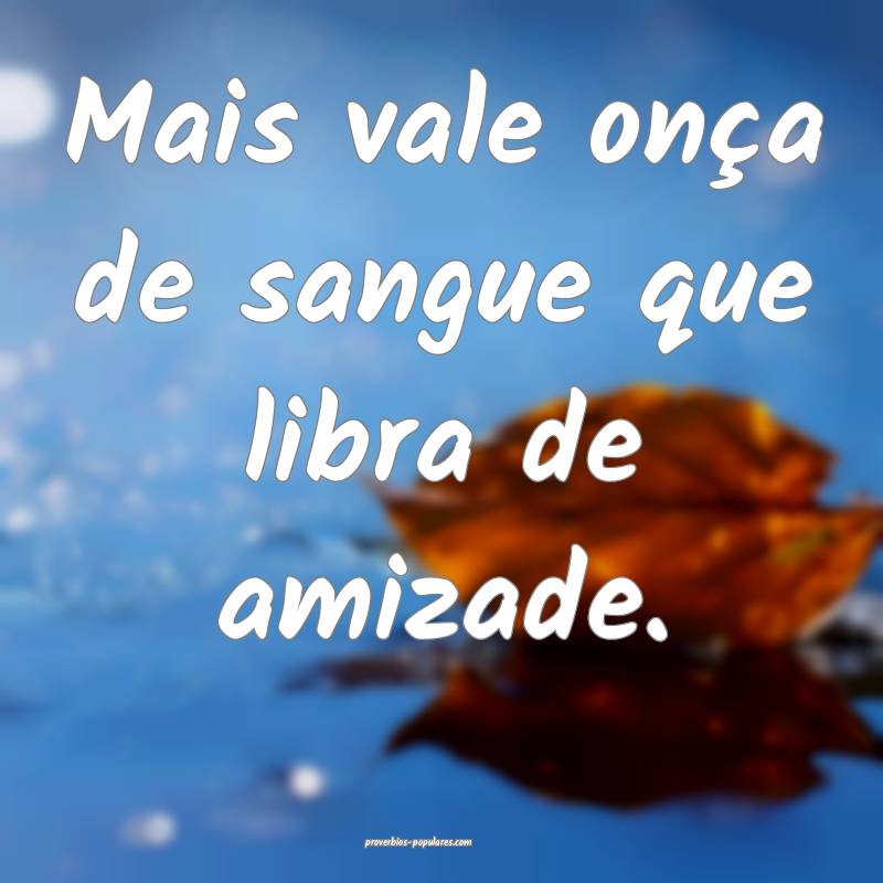 Mais vale onça de sangue que libra de amizade.
...