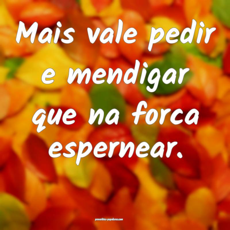 Mais vale pedir e mendigar que na forca espernear.
...