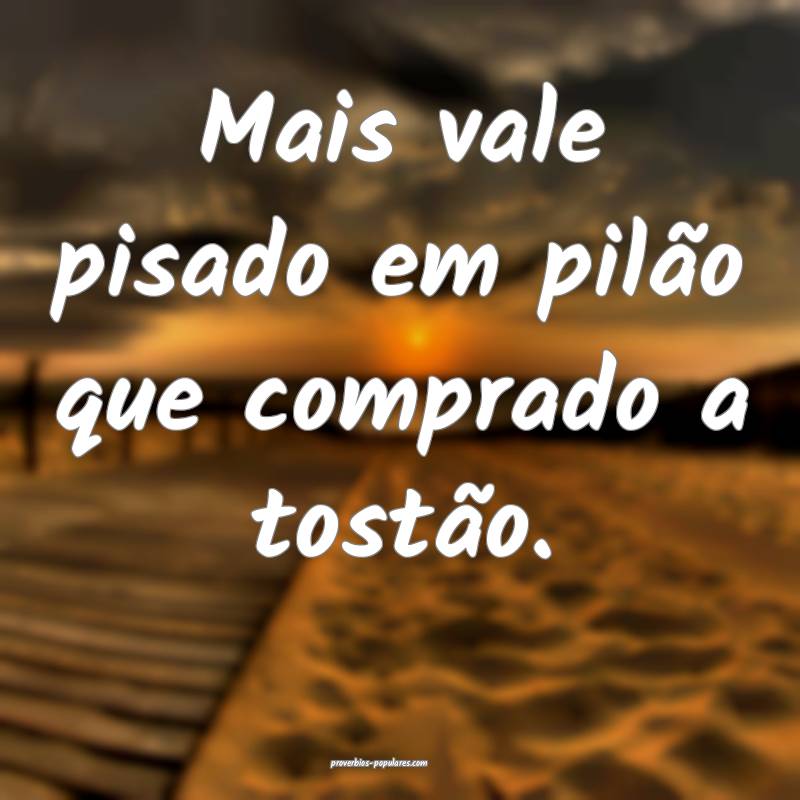 Mais vale pisado em pilão que comprado a tostão.
...