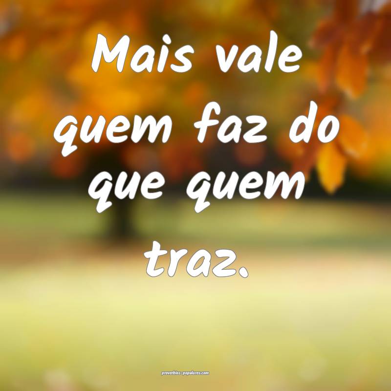 Mais vale quem faz do que quem traz.
 ...
