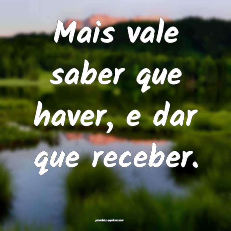 Mais vale saber que haver, e dar que receber.
...