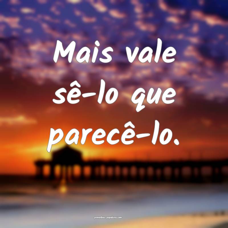 Mais vale sê-lo que parecê-lo.
 ...
