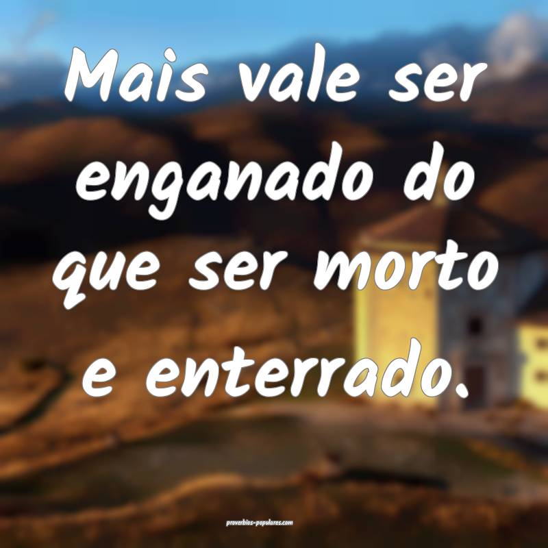 Mais vale ser enganado do que ser morto e enterrado.
...