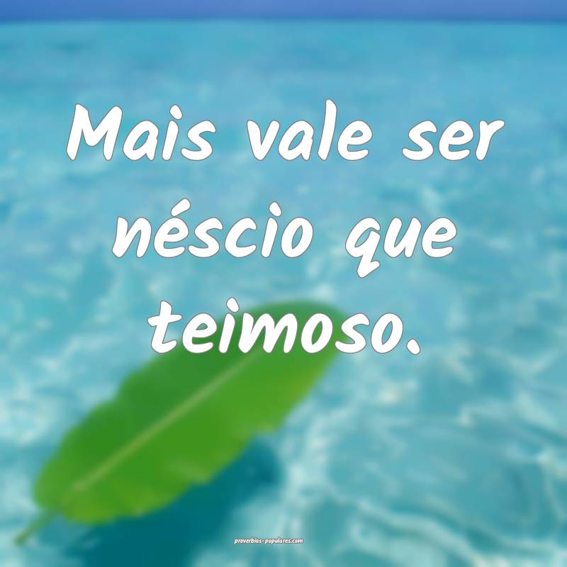 Mais vale ser néscio que teimoso.
...