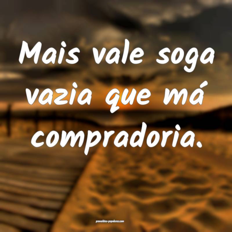 Mais vale soga vazia que má compradoria.
 ...
