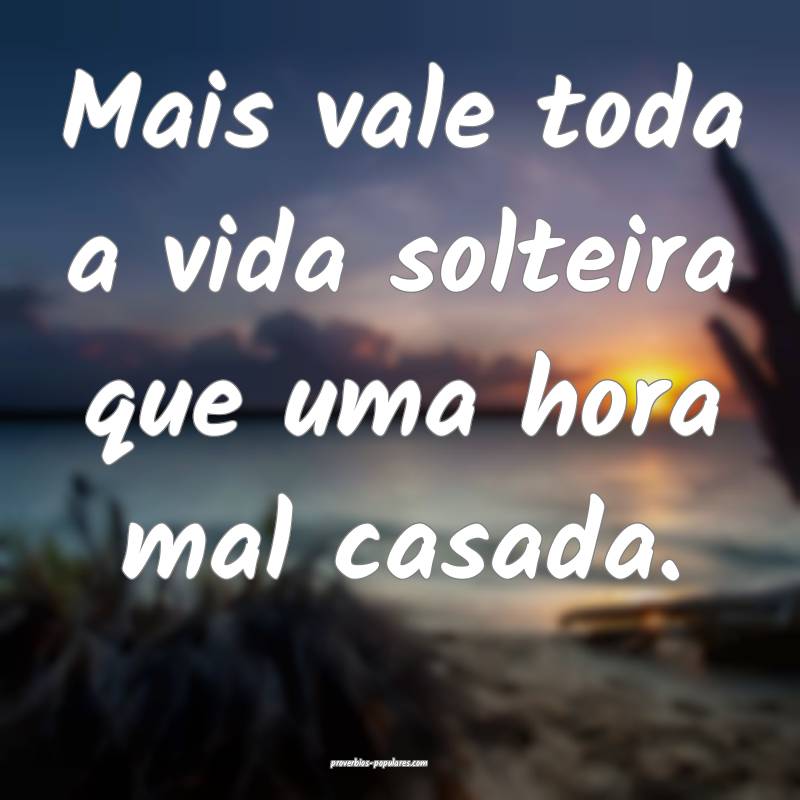 Mais vale toda a vida solteira que uma hora mal casada.
...