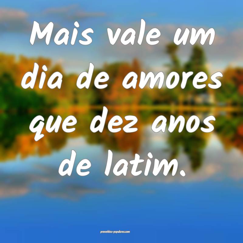Mais vale um dia de amores que dez anos de latim.
...