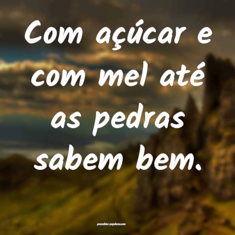 Com açúcar e com mel até as pedras sabem bem. 
...