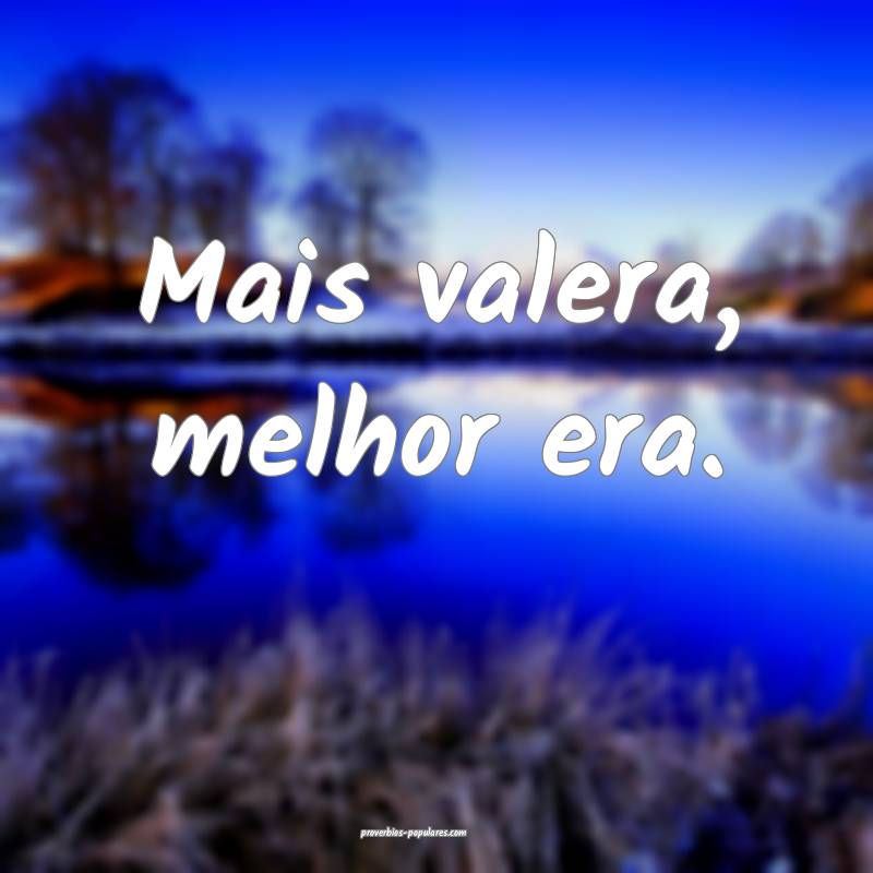 Mais valera, melhor era.
 ...
