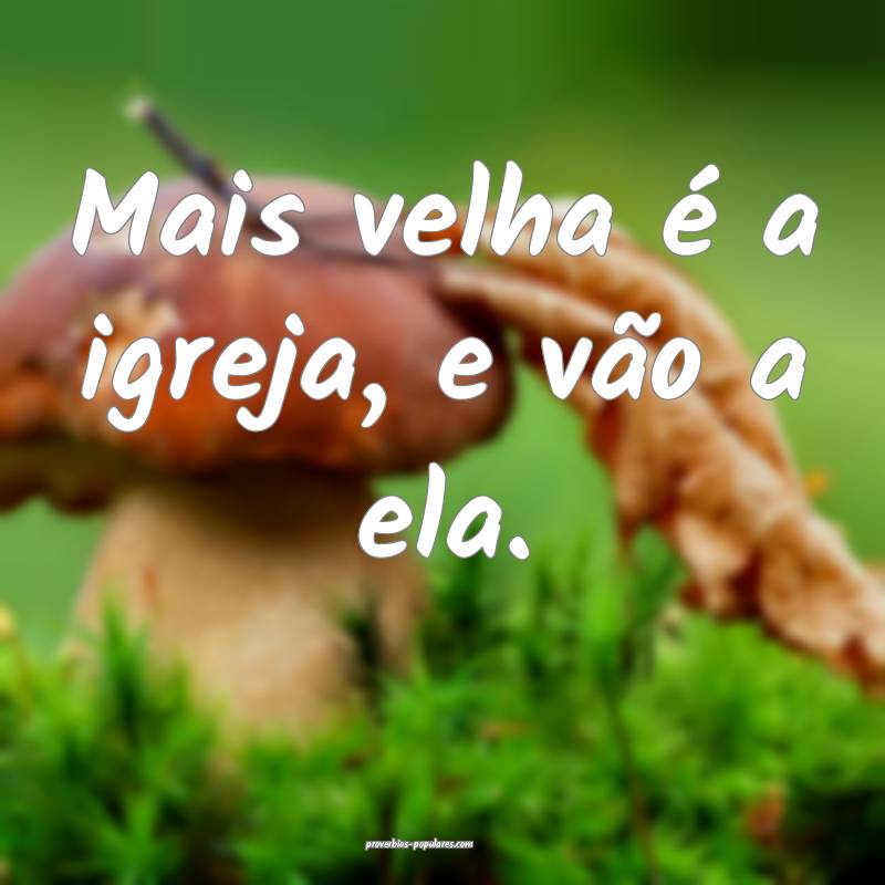 Mais velha é a igreja, e vão a ela.
...