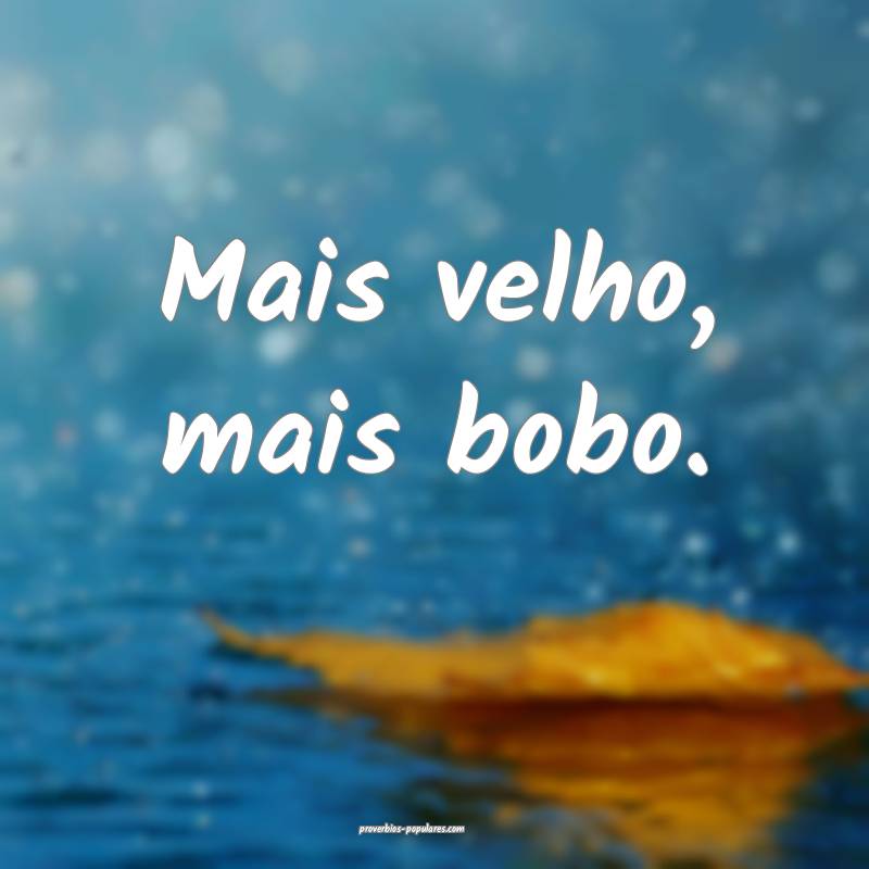 Mais velho, mais bobo.
...