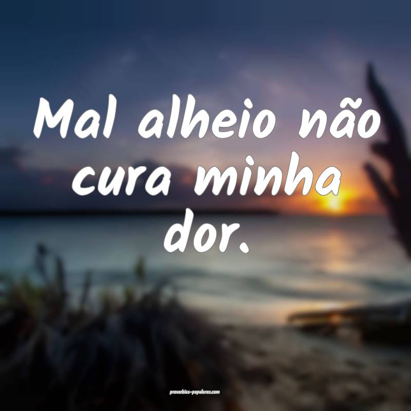 Mal alheio não cura minha dor.
...