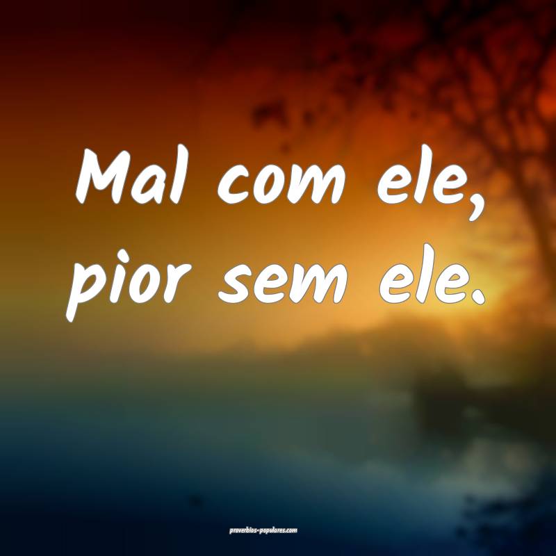 Mal com ele, pior sem ele.
 ...