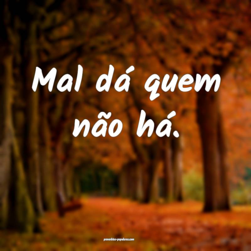 Mal dá quem não há.
 ...