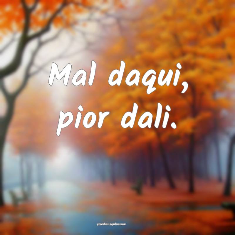 Mal daqui, pior dali.
...