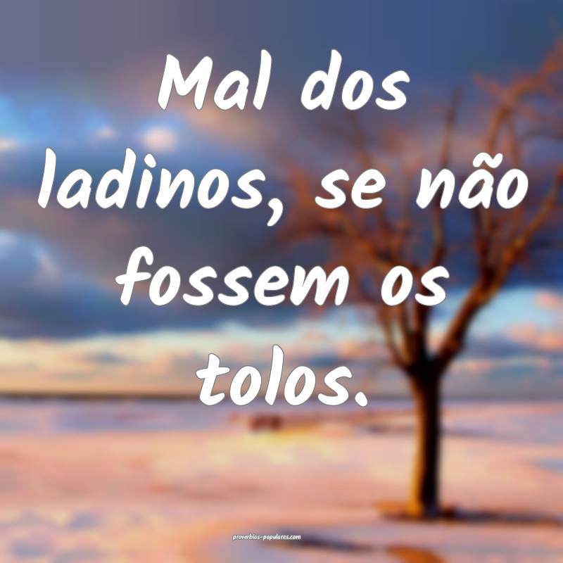 Mal dos ladinos, se não fossem os tolos.
 ...