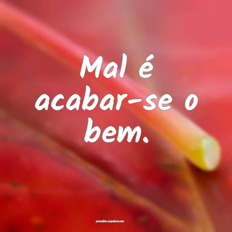 Mal é acabar-se o bem.
...