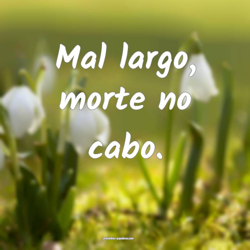 Mal largo, morte no cabo.
...