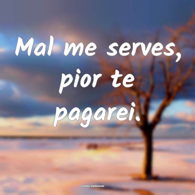 Mal me serves, pior te pagarei.
...