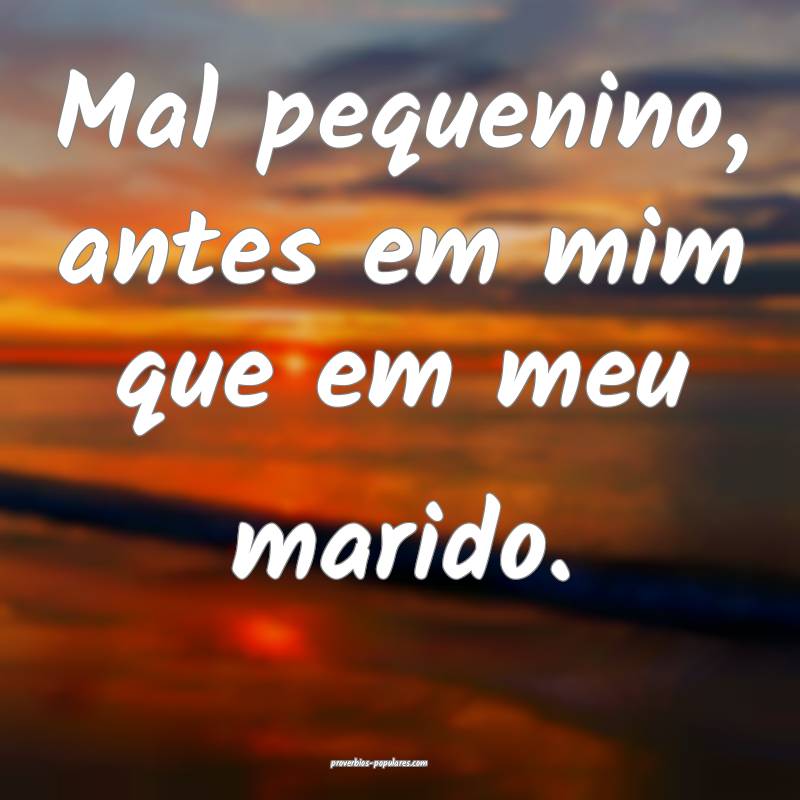 Mal pequenino, antes em mim que em meu marido.
...