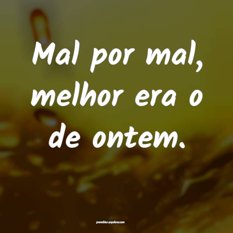 Mal por mal, melhor era o de ontem.
...