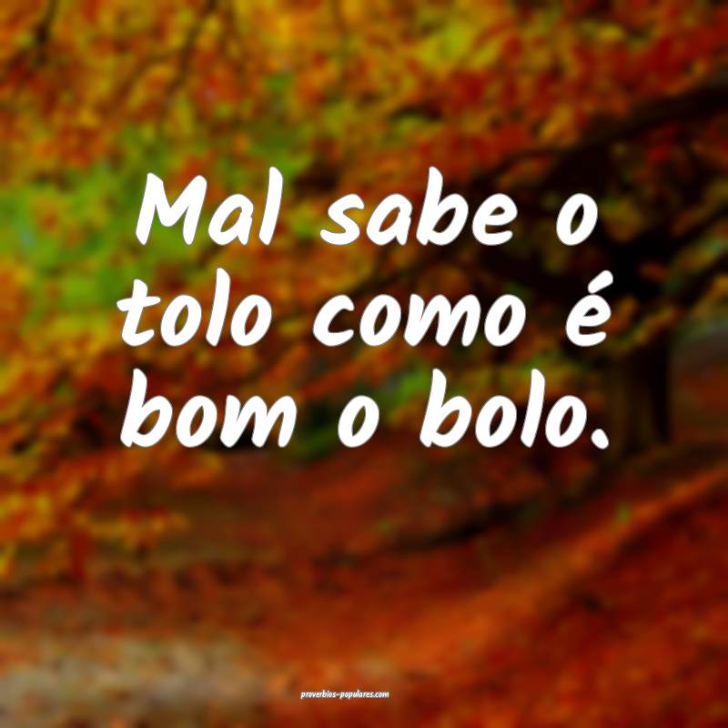 Mal sabe o tolo como é bom o bolo.
 ...