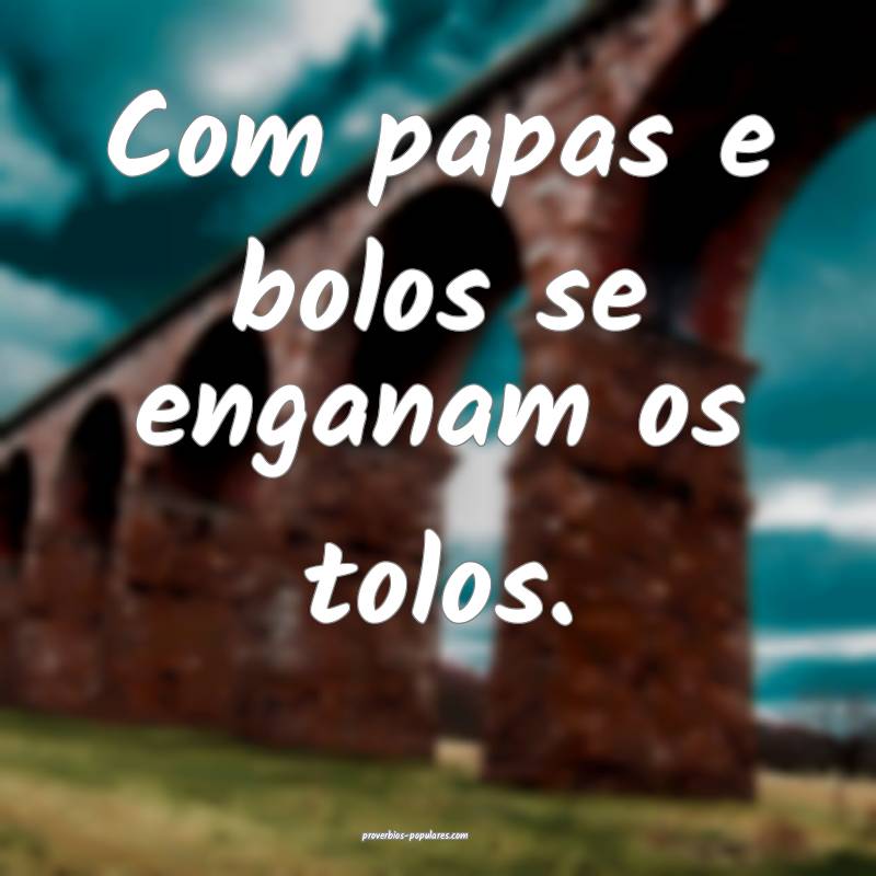 Com papas e bolos se enganam os tolos.
 ...