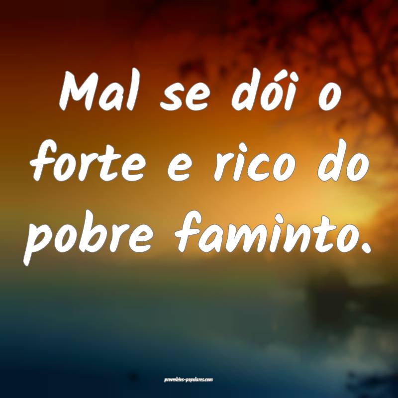 Mal se dói o forte e rico do pobre faminto.
 ...