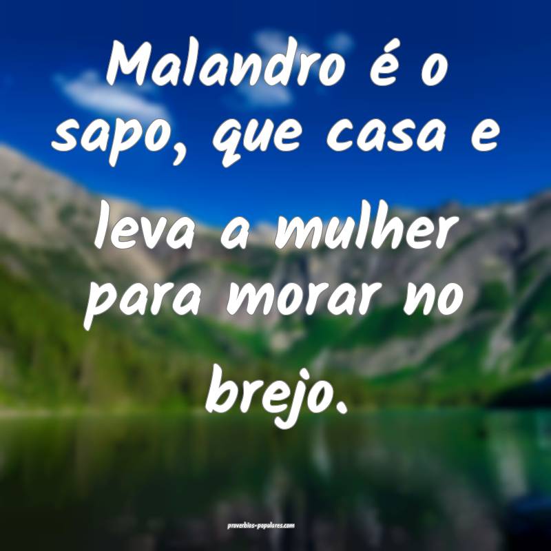 Malandro é o sapo, que casa e leva a mulher para morar no brejo.
...