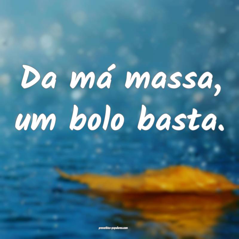 Da má massa, um bolo basta.
 ...