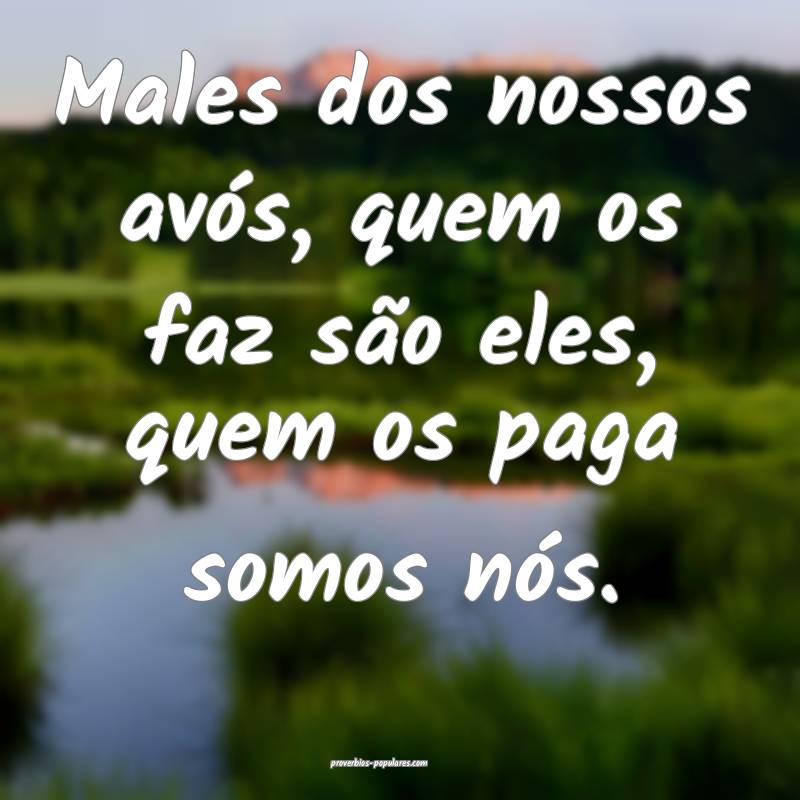 Males dos nossos avós, quem os faz são eles, quem os paga somos nós...