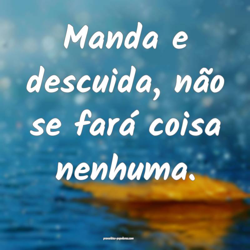Manda e descuida, não se fará coisa nenhuma.
...