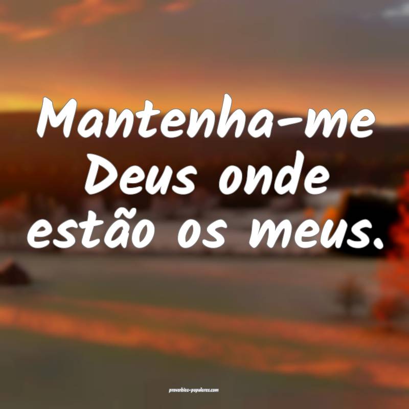 Mantenha-me Deus onde estão os meus.
...