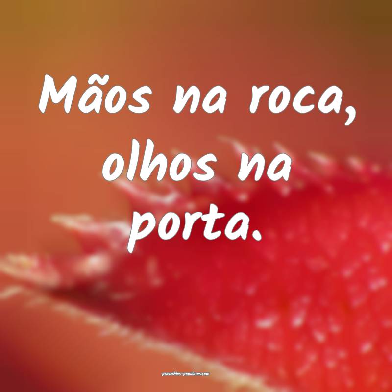 Mãos na roca, olhos na porta.
...