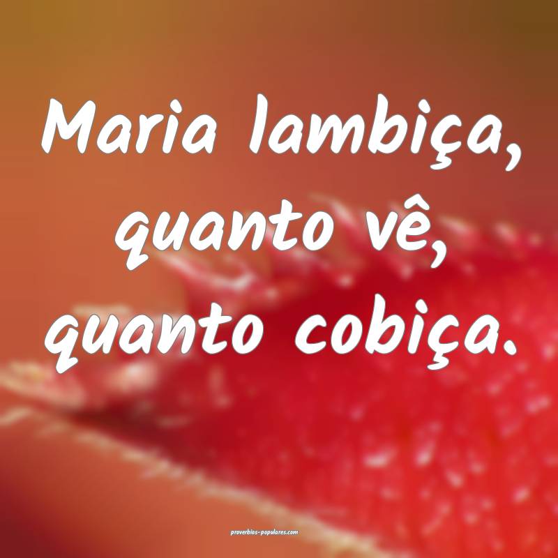 Maria lambiça, quanto vê, quanto cobiça.
 ...