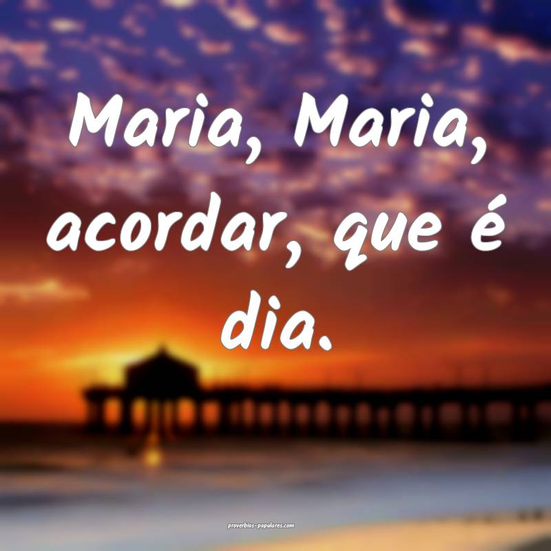 Maria, Maria, acordar, que é dia.
...
