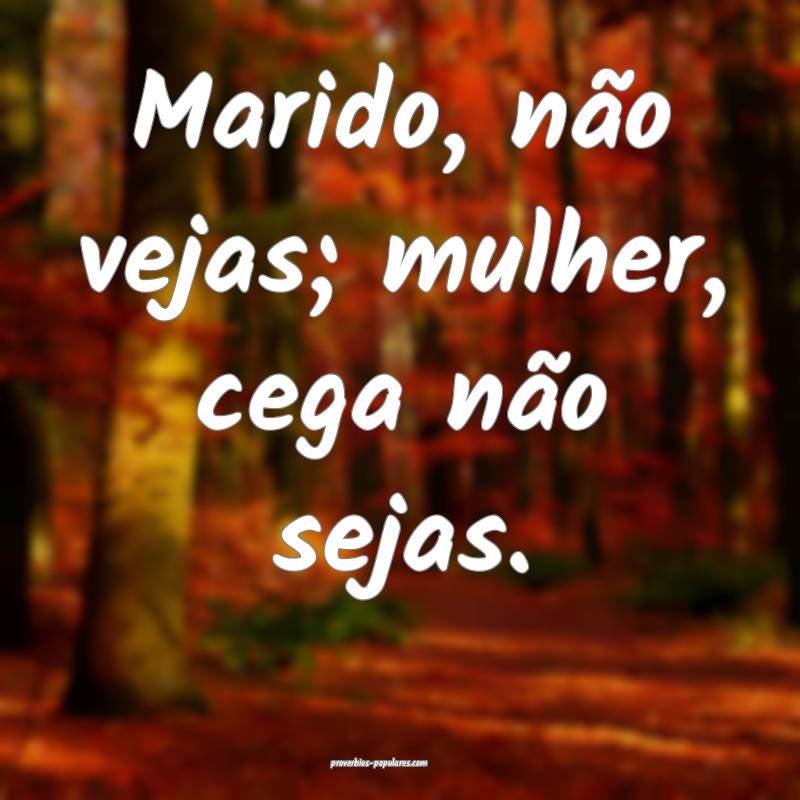 Marido, não vejas; mulher, cega não sejas.
 ...