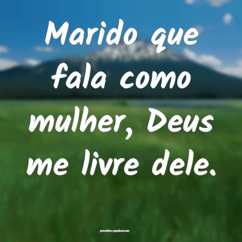 Marido que fala como mulher, Deus me livre dele.
...