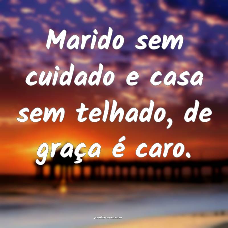 Marido sem cuidado e casa sem telhado, de graça é caro.
...