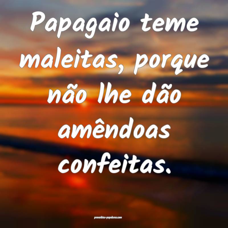 Papagaio teme maleitas, porque não lhe dão amêndoas confeitas.
...