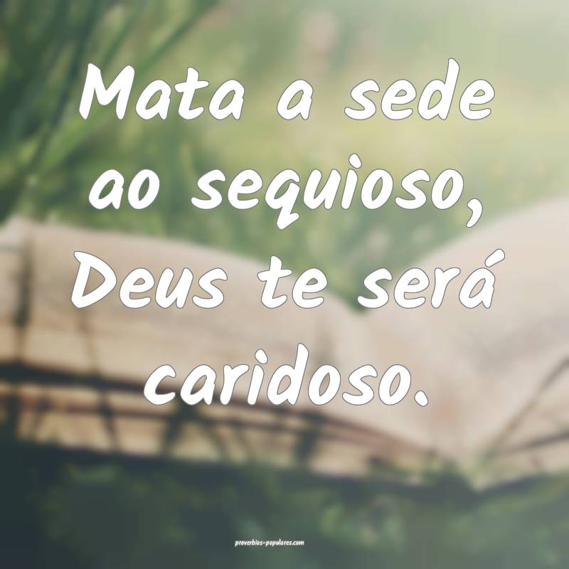 Mata a sede ao sequioso, Deus te será caridoso.
...