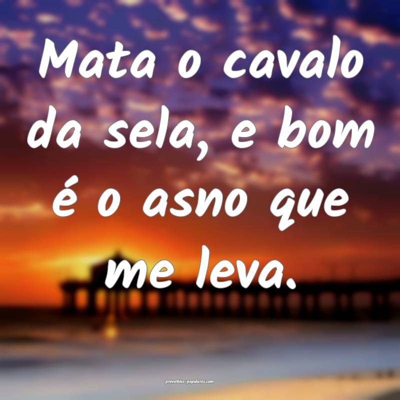 Mata o cavalo da sela, e bom é o asno que me leva.
...