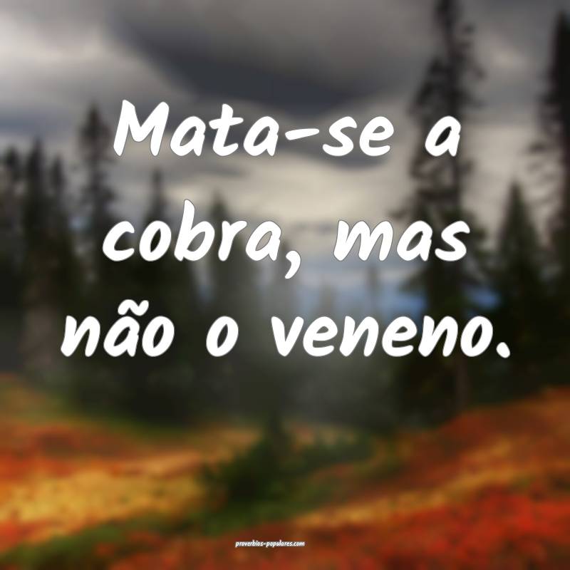 Mata-se a cobra, mas não o veneno.
...