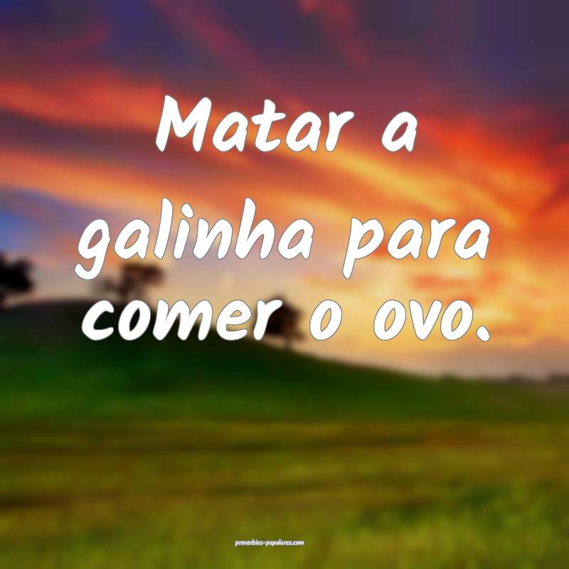 Matar a galinha para comer o ovo.
...