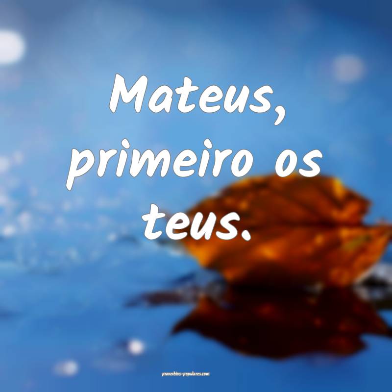 Mateus, primeiro os teus.
...