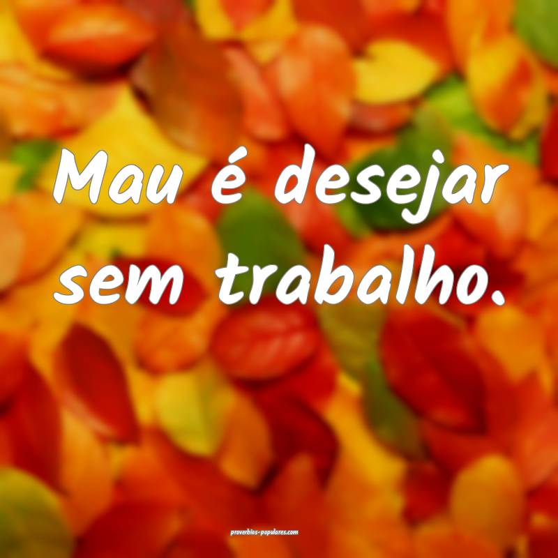 Mau é desejar sem trabalho.
 ...